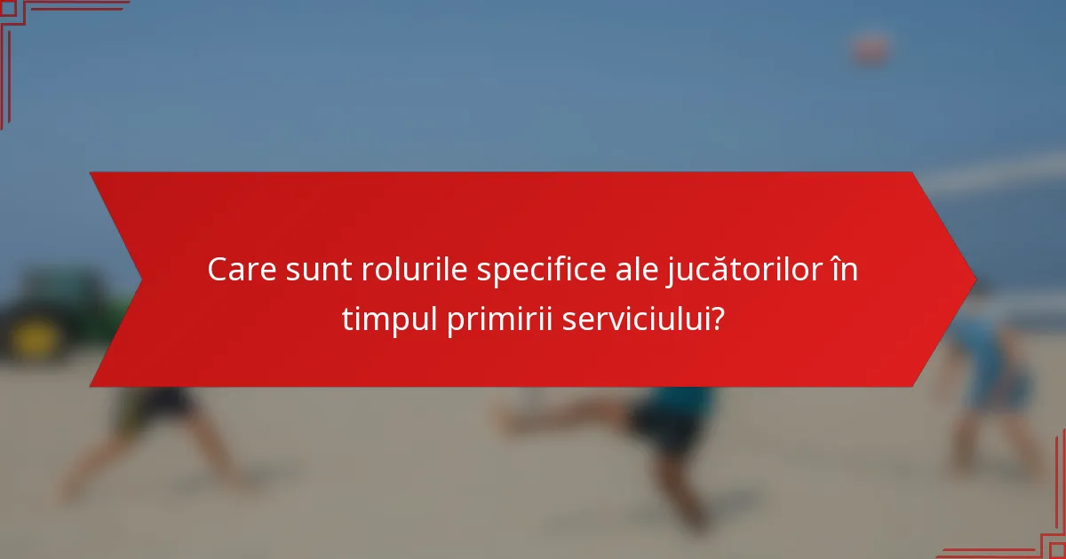 Care sunt rolurile specifice ale jucătorilor în timpul primirii serviciului?