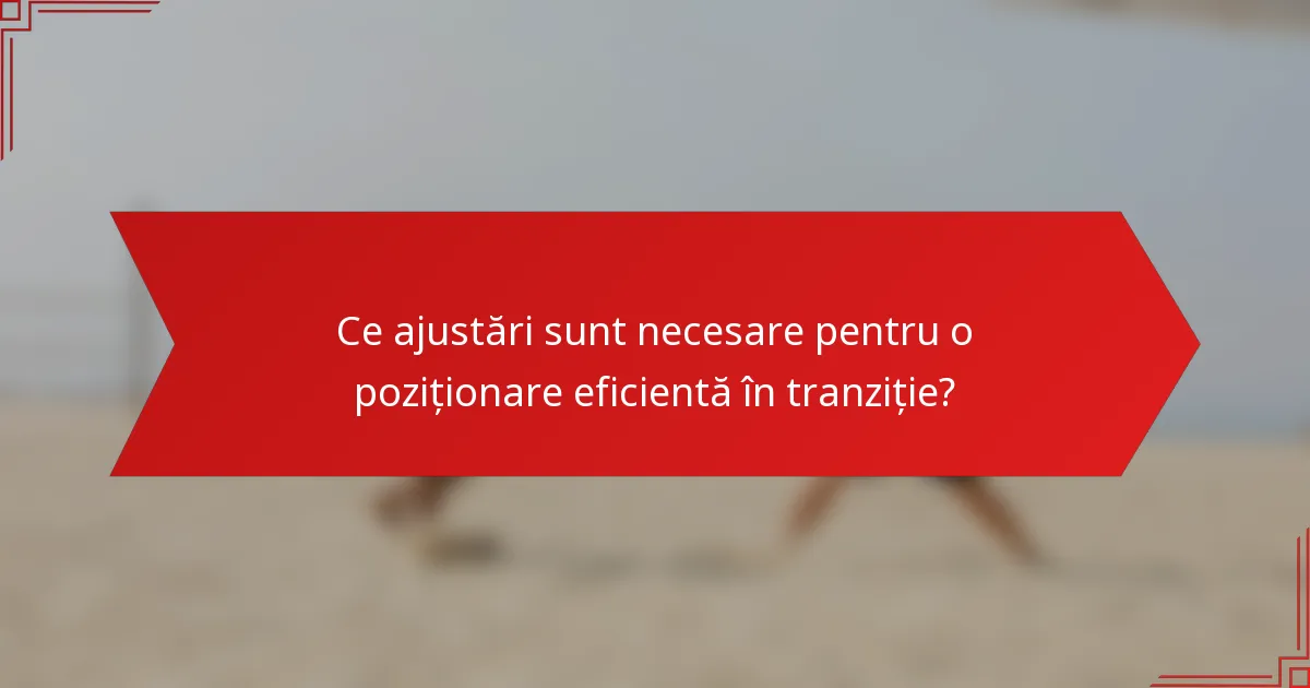 Ce ajustări sunt necesare pentru o poziționare eficientă în tranziție?