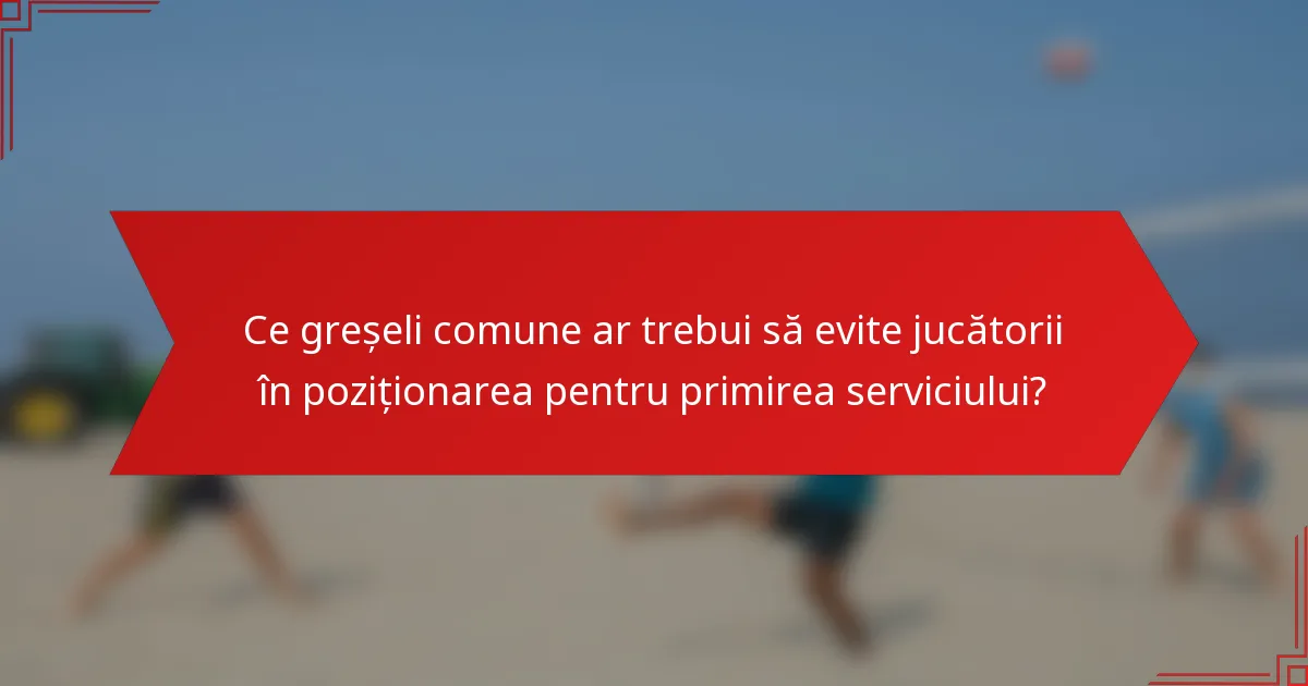 Ce greșeli comune ar trebui să evite jucătorii în poziționarea pentru primirea serviciului?