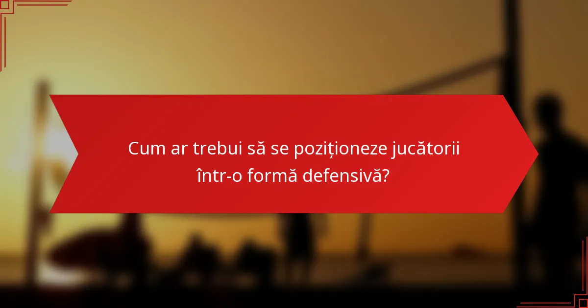 Cum ar trebui să se poziționeze jucătorii într-o formă defensivă?