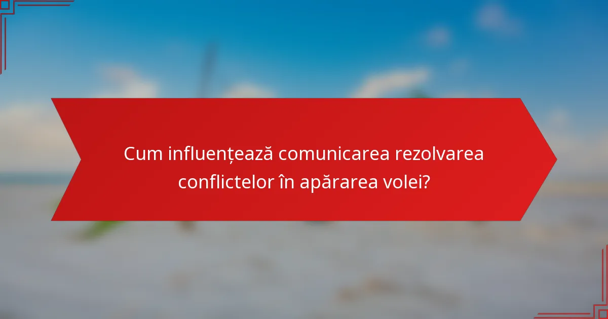 Cum influențează comunicarea rezolvarea conflictelor în apărarea volei?
